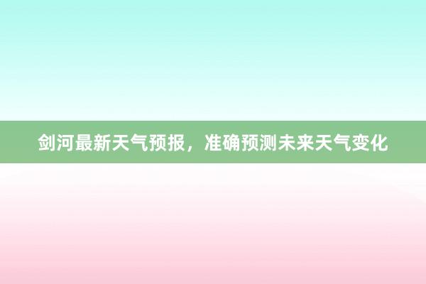 剑河最新天气预报，准确预测未来天气变化